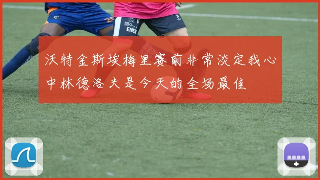 沃特金斯埃梅里赛前非常淡定我心中林德洛夫是今天的全场最佳