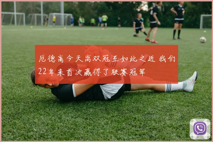 厄德高今天离双冠王如此之近 我们22年来首次赢得了联赛冠军